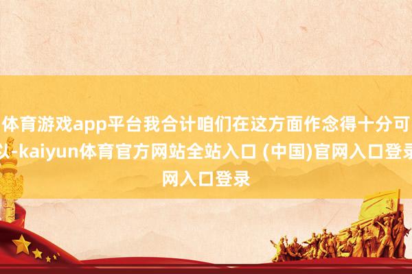 体育游戏app平台我合计咱们在这方面作念得十分可以-kaiyun体育官方网站全站入口 (中国)官网入口登录