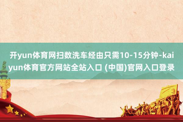 开yun体育网扫数洗车经由只需10-15分钟-kaiyun体育官方网站全站入口 (中国)官网入口登录