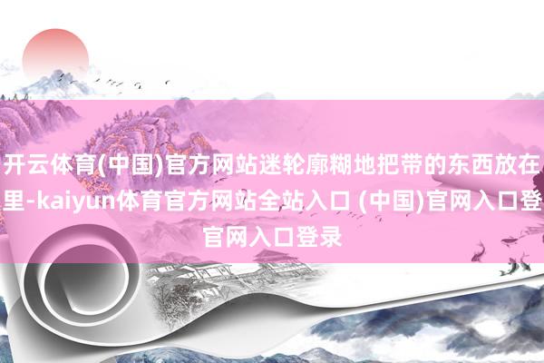 开云体育(中国)官方网站迷轮廓糊地把带的东西放在屋里-kaiyun体育官方网站全站入口 (中国)官网入口登录