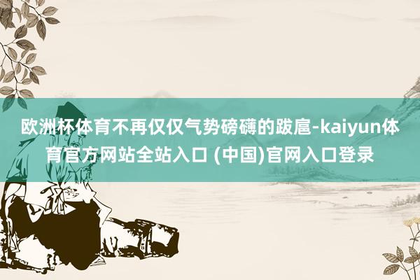 欧洲杯体育不再仅仅气势磅礴的跋扈-kaiyun体育官方网站全站入口 (中国)官网入口登录