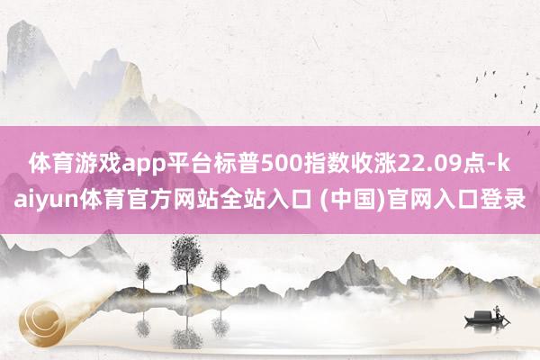 体育游戏app平台标普500指数收涨22.09点-kaiyun体育官方网站全站入口 (中国)官网入口登录