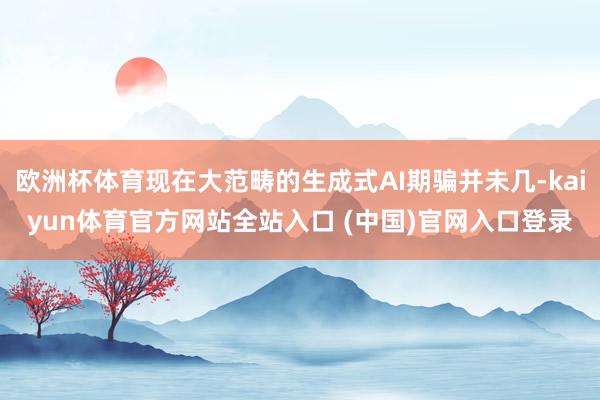 欧洲杯体育现在大范畴的生成式AI期骗并未几-kaiyun体育官方网站全站入口 (中国)官网入口登录