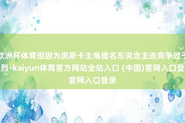 欧洲杯体育但因为奥斯卡主角提名东说念主选竞争过于强烈-kaiyun体育官方网站全站入口 (中国)官网入口登录