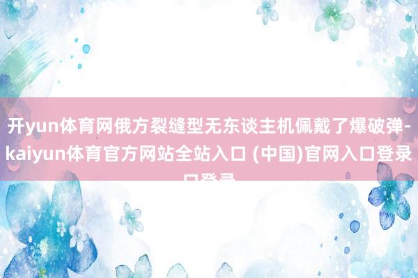 开yun体育网俄方裂缝型无东谈主机佩戴了爆破弹-kaiyun体育官方网站全站入口 (中国)官网入口登录