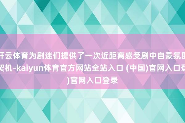 开云体育为剧迷们提供了一次近距离感受剧中自豪氛围的契机-kaiyun体育官方网站全站入口 (中国)官网入口登录