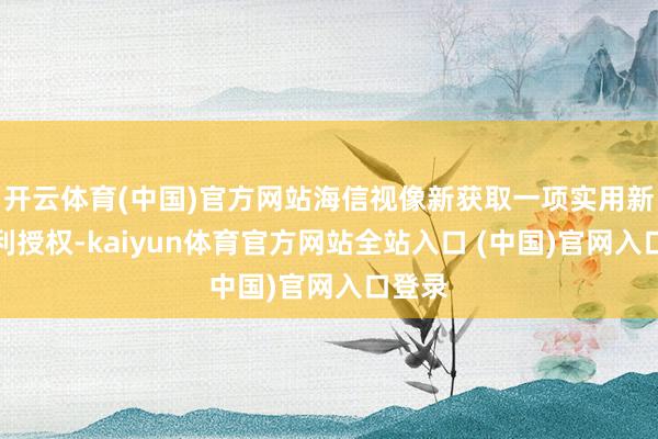 开云体育(中国)官方网站海信视像新获取一项实用新式专利授权-kaiyun体育官方网站全站入口 (中国)官网入口登录