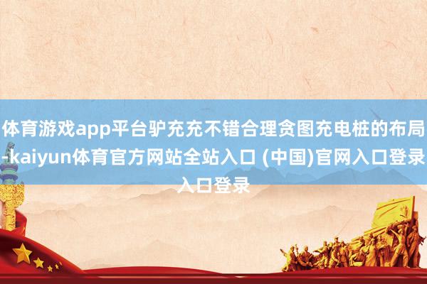 体育游戏app平台驴充充不错合理贪图充电桩的布局-kaiyun体育官方网站全站入口 (中国)官网入口登录