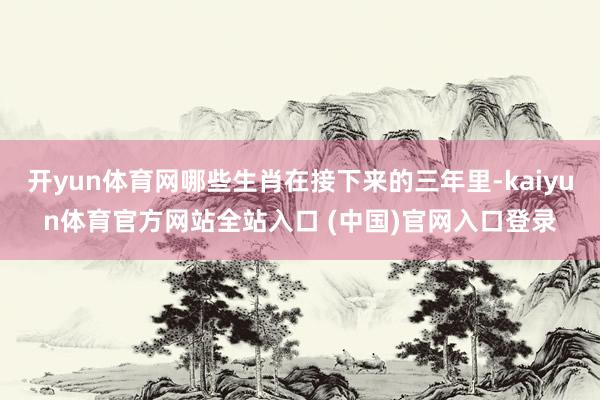 开yun体育网哪些生肖在接下来的三年里-kaiyun体育官方网站全站入口 (中国)官网入口登录