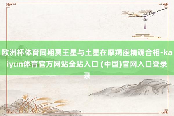 欧洲杯体育同期冥王星与土星在摩羯座精确合相-kaiyun体育官方网站全站入口 (中国)官网入口登录