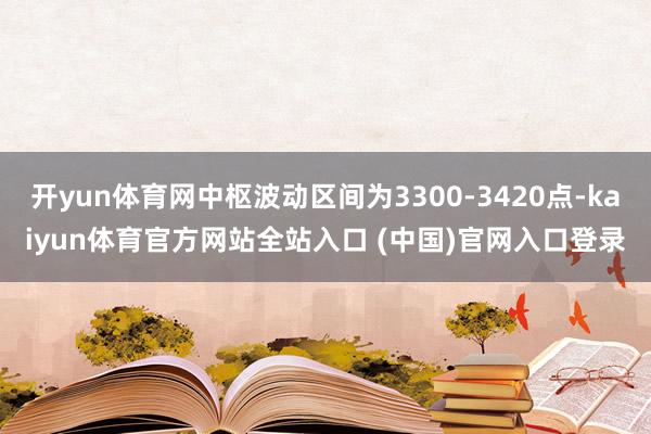 开yun体育网中枢波动区间为3300-3420点-kaiyun体育官方网站全站入口 (中国)官网入口登录