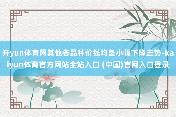 开yun体育网其他各品种价钱均呈小幅下降走势-kaiyun体育官方网站全站入口 (中国)官网入口登录