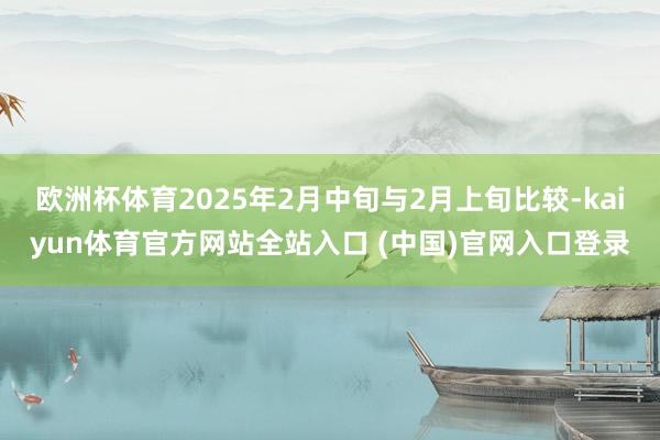 欧洲杯体育2025年2月中旬与2月上旬比较-kaiyun体育官方网站全站入口 (中国)官网入口登录