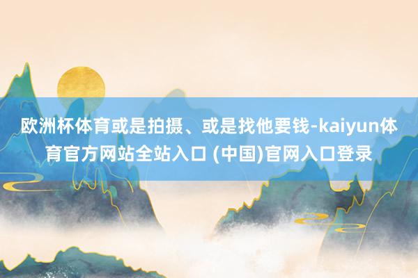 欧洲杯体育或是拍摄、或是找他要钱-kaiyun体育官方网站全站入口 (中国)官网入口登录