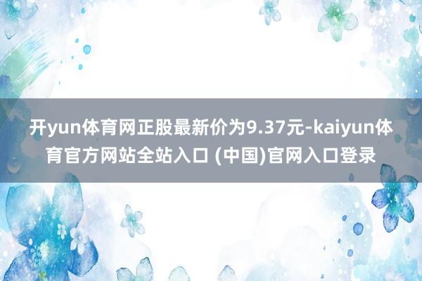开yun体育网正股最新价为9.37元-kaiyun体育官方网站全站入口 (中国)官网入口登录
