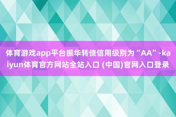 体育游戏app平台振华转债信用级别为“AA”-kaiyun体育官方网站全站入口 (中国)官网入口登录