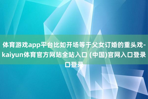 体育游戏app平台比如开场等于父女订婚的重头戏-kaiyun体育官方网站全站入口 (中国)官网入口登录