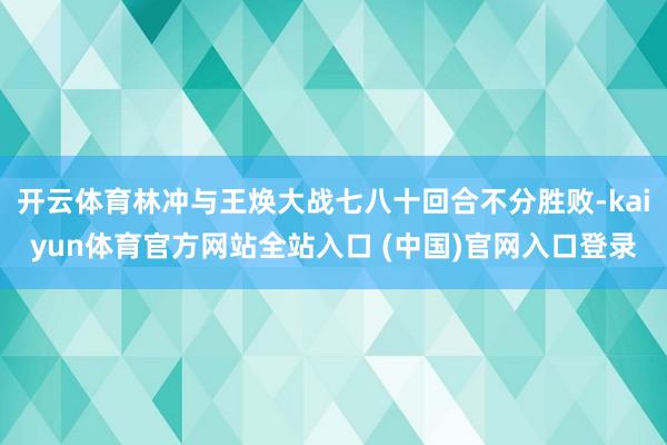 开云体育林冲与王焕大战七八十回合不分胜败-kaiyun体育官方网站全站入口 (中国)官网入口登录