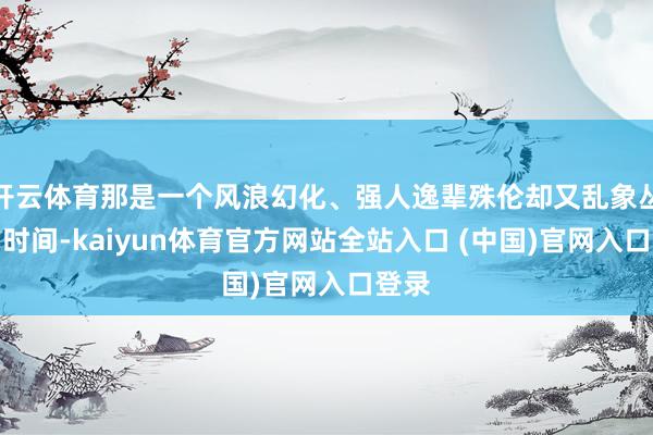开云体育那是一个风浪幻化、强人逸辈殊伦却又乱象丛生的时间-kaiyun体育官方网站全站入口 (中国)官网入口登录