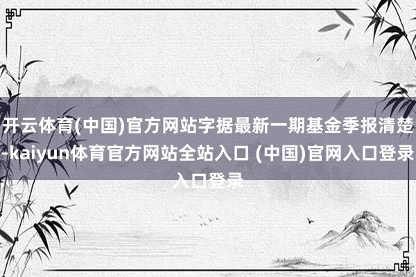 开云体育(中国)官方网站字据最新一期基金季报清楚-kaiyun体育官方网站全站入口 (中国)官网入口登录