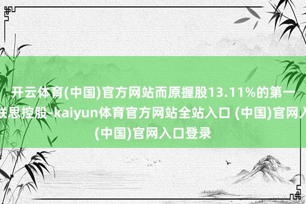 开云体育(中国)官方网站而原握股13.11%的第一大推动联思控股-kaiyun体育官方网站全站入口 (中国)官网入口登录