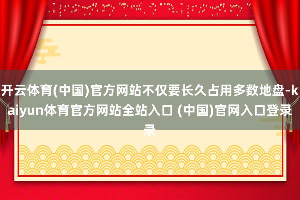 开云体育(中国)官方网站不仅要长久占用多数地盘-kaiyun体育官方网站全站入口 (中国)官网入口登录