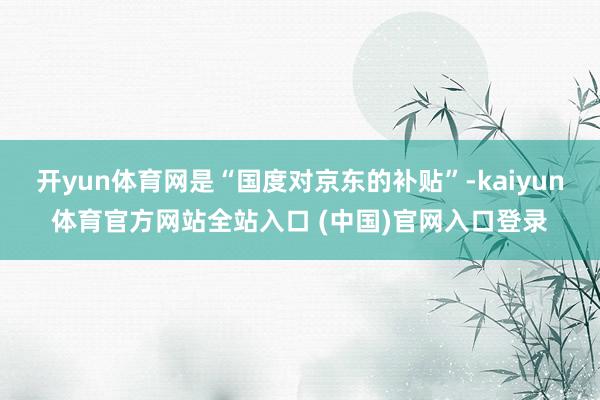 开yun体育网是“国度对京东的补贴”-kaiyun体育官方网站全站入口 (中国)官网入口登录