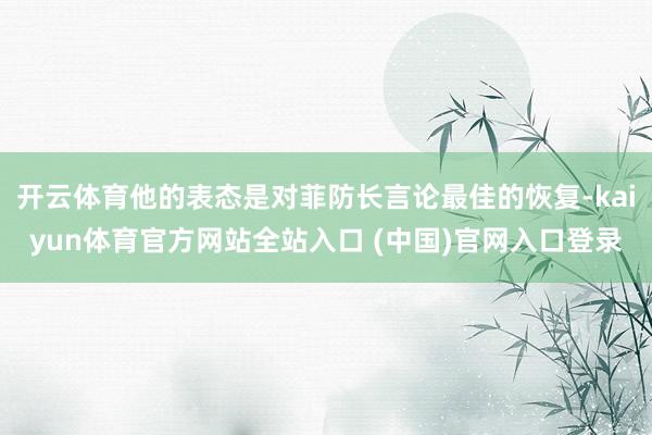 开云体育他的表态是对菲防长言论最佳的恢复-kaiyun体育官方网站全站入口 (中国)官网入口登录