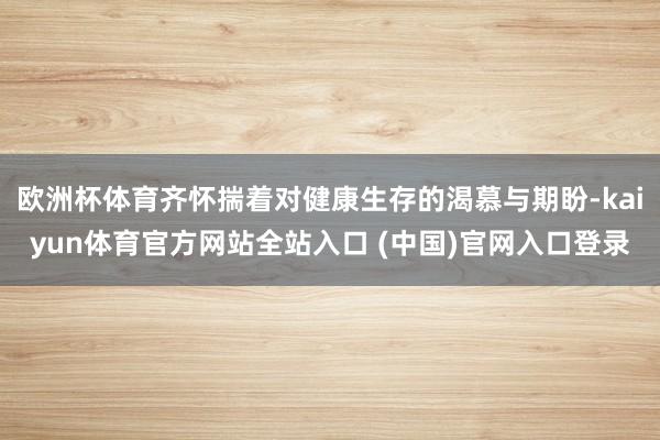 欧洲杯体育齐怀揣着对健康生存的渴慕与期盼-kaiyun体育官方网站全站入口 (中国)官网入口登录