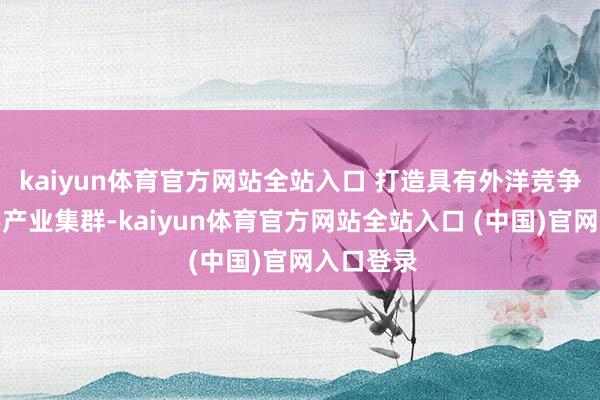 kaiyun体育官方网站全站入口 打造具有外洋竞争力的数字产业集群-kaiyun体育官方网站全站入口 (中国)官网入口登录