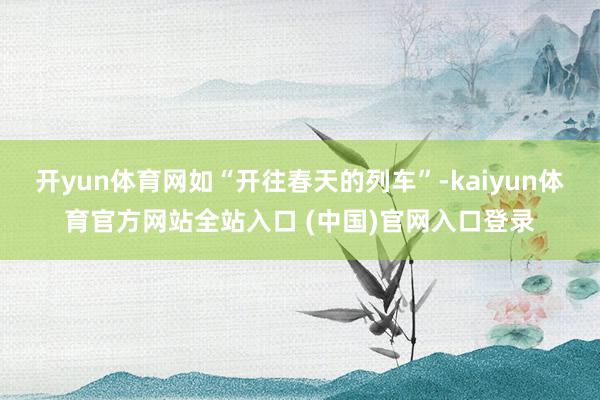 开yun体育网如“开往春天的列车”-kaiyun体育官方网站全站入口 (中国)官网入口登录