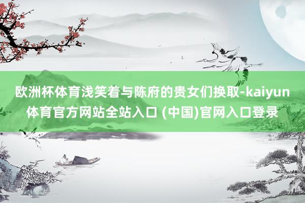 欧洲杯体育浅笑着与陈府的贵女们换取-kaiyun体育官方网站全站入口 (中国)官网入口登录
