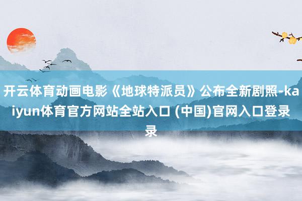 开云体育动画电影《地球特派员》公布全新剧照-kaiyun体育官方网站全站入口 (中国)官网入口登录