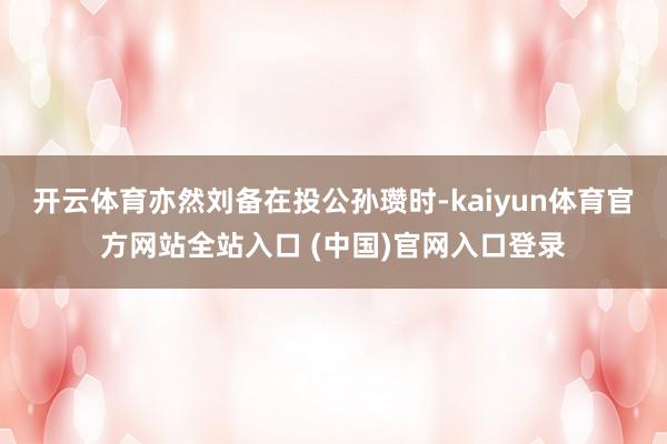 开云体育亦然刘备在投公孙瓒时-kaiyun体育官方网站全站入口 (中国)官网入口登录