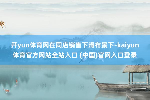 开yun体育网　　在同店销售下滑布景下-kaiyun体育官方网站全站入口 (中国)官网入口登录