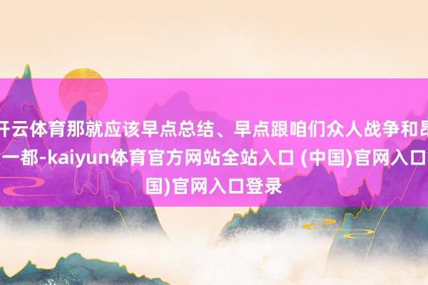 开云体育那就应该早点总结、早点跟咱们众人战争和昂然在一都-kaiyun体育官方网站全站入口 (中国)官网入口登录