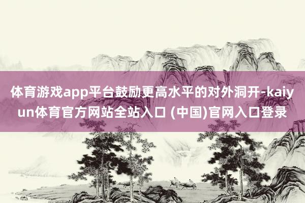 体育游戏app平台鼓励更高水平的对外洞开-kaiyun体育官方网站全站入口 (中国)官网入口登录