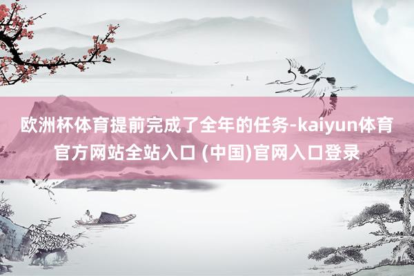 欧洲杯体育提前完成了全年的任务-kaiyun体育官方网站全站入口 (中国)官网入口登录