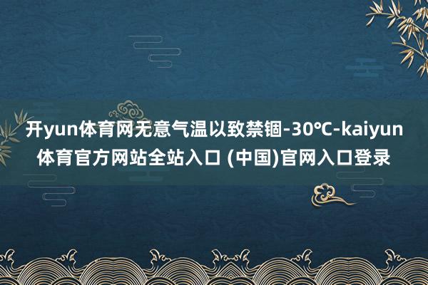 开yun体育网无意气温以致禁锢-30℃-kaiyun体育官方网站全站入口 (中国)官网入口登录