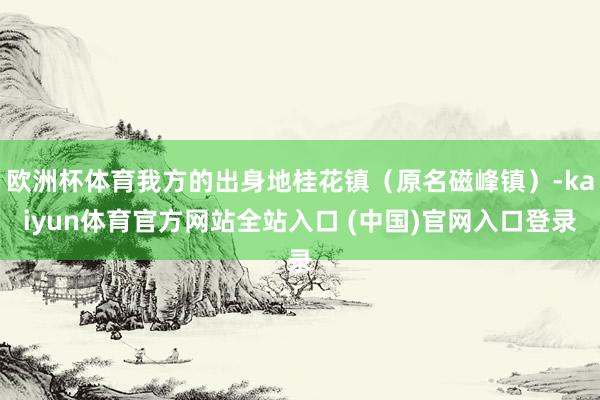 欧洲杯体育我方的出身地桂花镇（原名磁峰镇）-kaiyun体育官方网站全站入口 (中国)官网入口登录