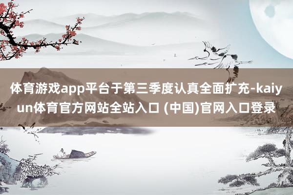 体育游戏app平台于第三季度认真全面扩充-kaiyun体育官方网站全站入口 (中国)官网入口登录