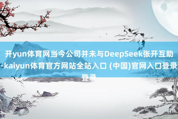 开yun体育网当今公司并未与DeepSeek张开互助-kaiyun体育官方网站全站入口 (中国)官网入口登录