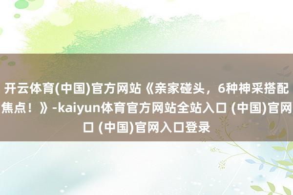开云体育(中国)官方网站《亲家碰头，6种神采搭配让你成为焦点！》-kaiyun体育官方网站全站入口 (中国)官网入口登录