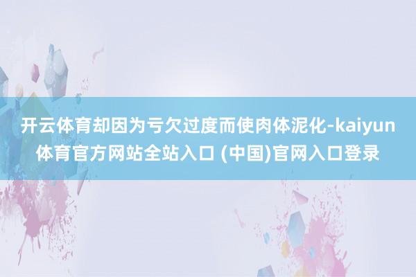 开云体育却因为亏欠过度而使肉体泥化-kaiyun体育官方网站全站入口 (中国)官网入口登录