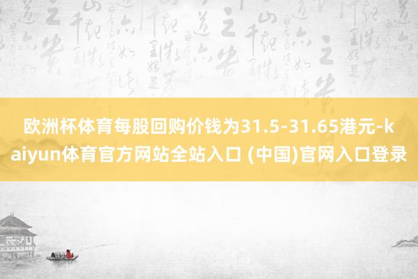 欧洲杯体育每股回购价钱为31.5-31.65港元-kaiyun体育官方网站全站入口 (中国)官网入口登录