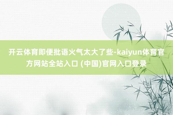 开云体育即便批语火气太大了些-kaiyun体育官方网站全站入口 (中国)官网入口登录