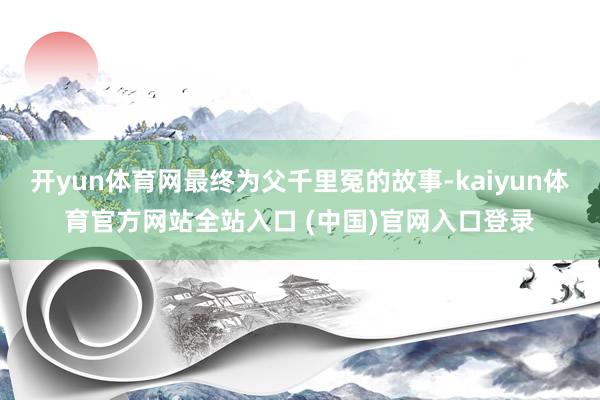 开yun体育网最终为父千里冤的故事-kaiyun体育官方网站全站入口 (中国)官网入口登录