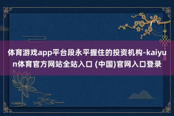 体育游戏app平台段永平握住的投资机构-kaiyun体育官方网站全站入口 (中国)官网入口登录