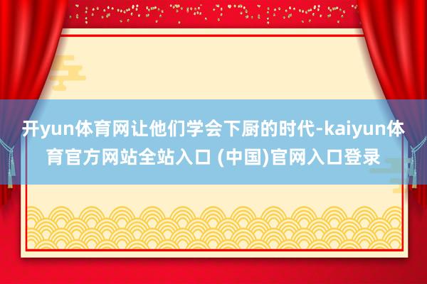 开yun体育网让他们学会下厨的时代-kaiyun体育官方网站全站入口 (中国)官网入口登录