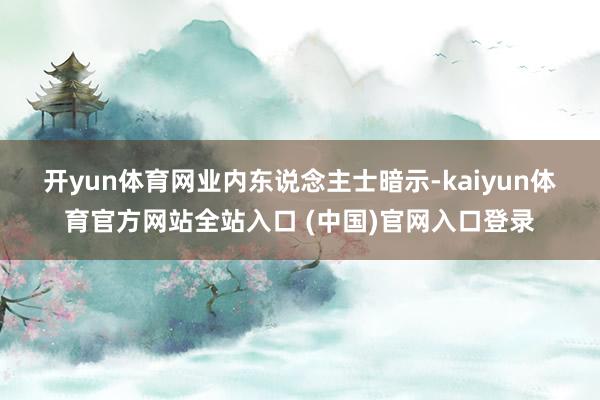 开yun体育网　　业内东说念主士暗示-kaiyun体育官方网站全站入口 (中国)官网入口登录