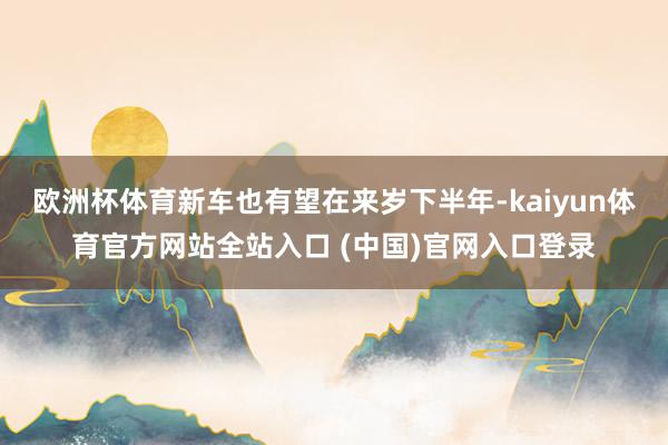 欧洲杯体育新车也有望在来岁下半年-kaiyun体育官方网站全站入口 (中国)官网入口登录